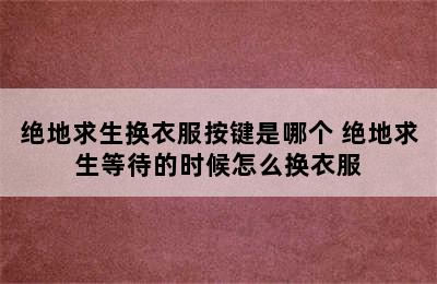 绝地求生换衣服按键是哪个 绝地求生等待的时候怎么换衣服